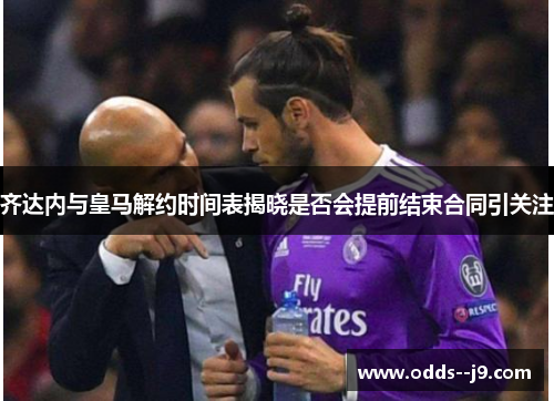 齐达内与皇马解约时间表揭晓是否会提前结束合同引关注