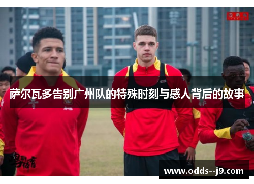 萨尔瓦多告别广州队的特殊时刻与感人背后的故事