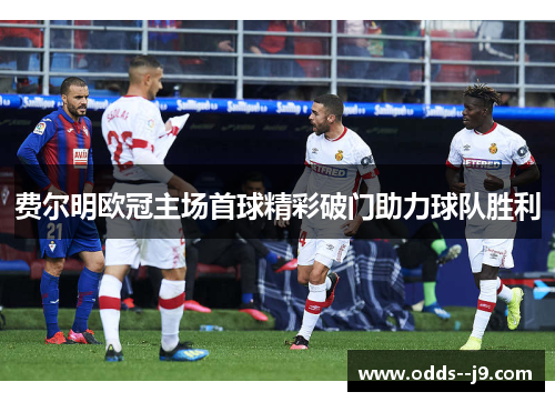费尔明欧冠主场首球精彩破门助力球队胜利 费尔明欧冠主场首球精彩破门助力球队胜利