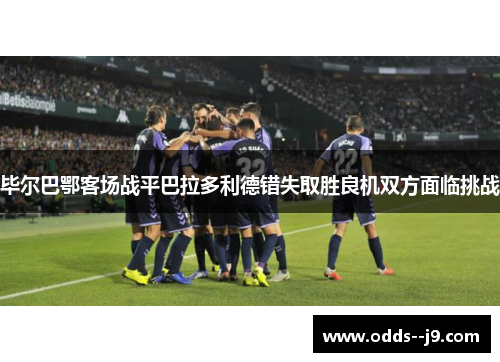 毕尔巴鄂客场战平巴拉多利德错失取胜良机双方面临挑战 毕尔巴鄂客场战平巴拉多利德错失取胜良机双方面临挑战