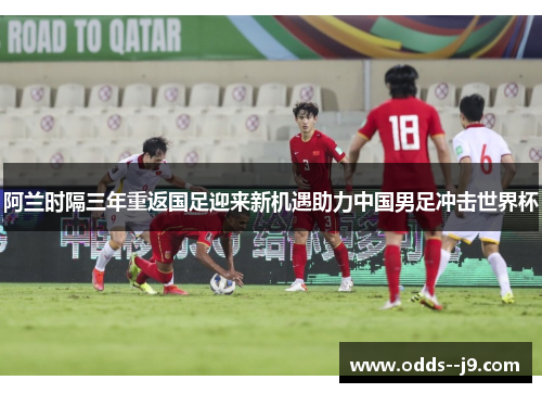 阿兰时隔三年重返国足迎来新机遇助力中国男足冲击世界杯