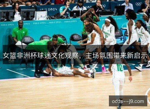 女篮非洲杯球迷文化观察,主场氛围带来新启示 女篮非洲杯球迷文化观察,主场氛围带来新启示